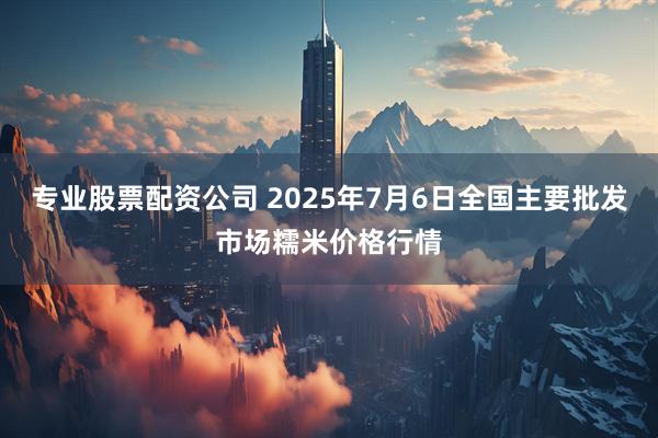 专业股票配资公司 2025年7月6日全国主要批发市场糯米价格行情