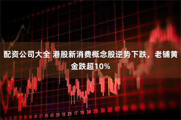 配资公司大全 港股新消费概念股逆势下跌，老铺黄金跌超10%