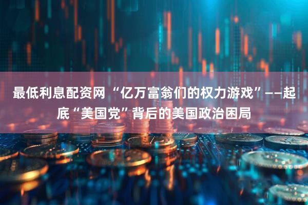 最低利息配资网 “亿万富翁们的权力游戏”——起底“美国党”背后的美国政治困局