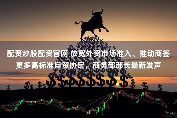 配资炒股配资官网 放宽外资市场准入、推动商签更多高标准自贸协定，商务部部长最新发声