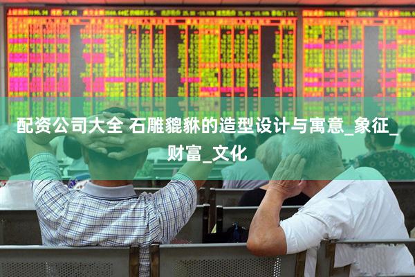 配资公司大全 石雕貔貅的造型设计与寓意_象征_财富_文化