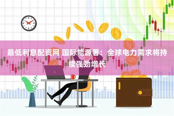 最低利息配资网 国际能源署：全球电力需求将持续强劲增长