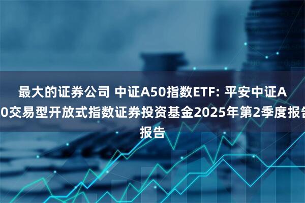 最大的证券公司 中证A50指数ETF: 平安中证A50交易型开放式指数证券投资基金2025年第2季度报告