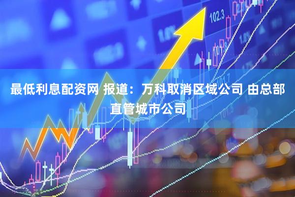 最低利息配资网 报道：万科取消区域公司 由总部直管城市公司