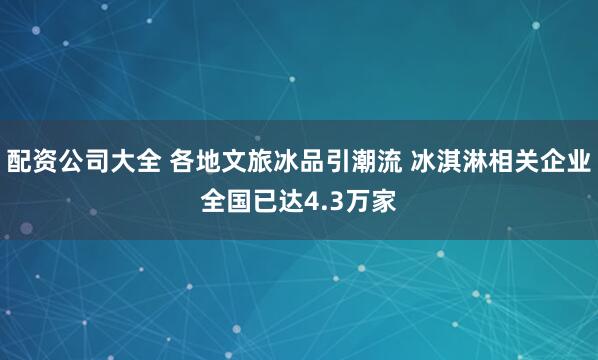 配资公司大全 各地文旅冰品引潮流 冰淇淋相关企业全国已达4.3万家