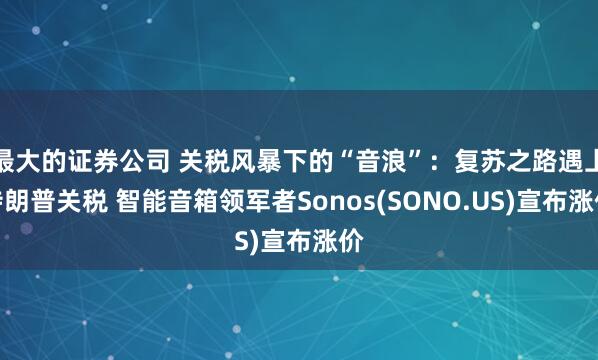 最大的证券公司 关税风暴下的“音浪”：复苏之路遇上特朗普关税 智能音箱领军者Sonos(SONO.US)宣布涨价