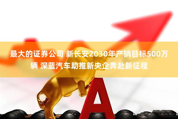 最大的证券公司 新长安2030年产销目标500万辆 深蓝汽车助推新央企奔赴新征程