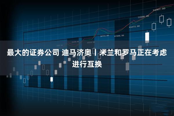 最大的证券公司 迪马济奥丨米兰和罗马正在考虑进行互换