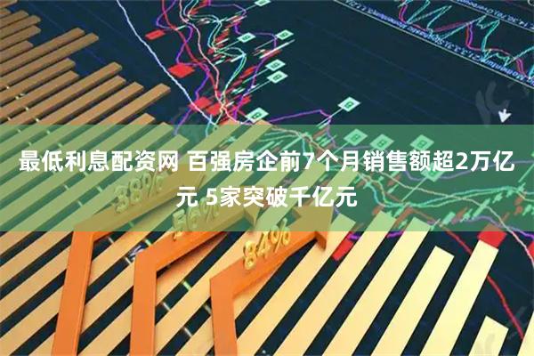 最低利息配资网 百强房企前7个月销售额超2万亿元 5家突破千亿元