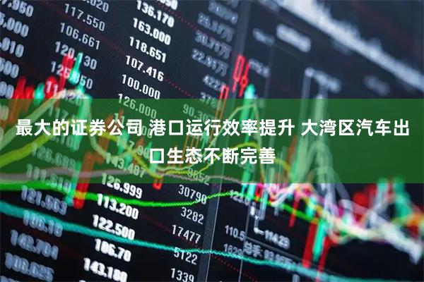 最大的证券公司 港口运行效率提升 大湾区汽车出口生态不断完善