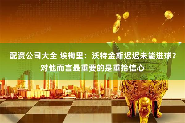 配资公司大全 埃梅里：沃特金斯迟迟未能进球？对他而言最重要的是重拾信心