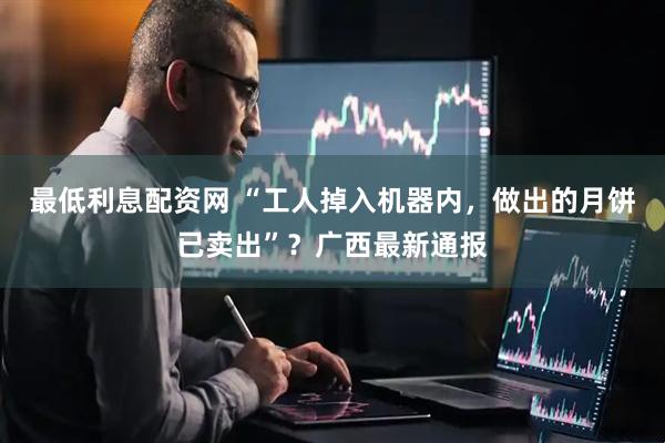 最低利息配资网 “工人掉入机器内，做出的月饼已卖出”？广西最新通报