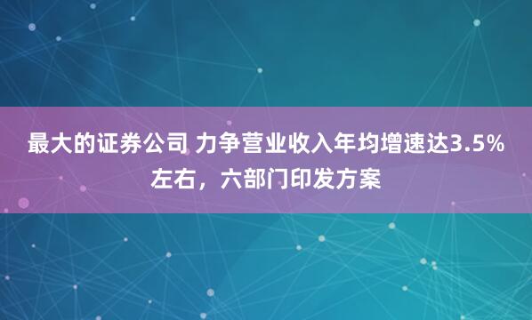 最大的证券公司 力争营业收入年均增速达3.5%左右，六部门印发方案