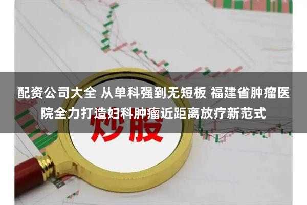 配资公司大全 从单科强到无短板 福建省肿瘤医院全力打造妇科肿瘤近距离放疗新范式