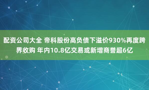 配资公司大全 帝科股份高负债下溢价930%再度跨界收购 年内10.8亿交易或新增商誉超6亿