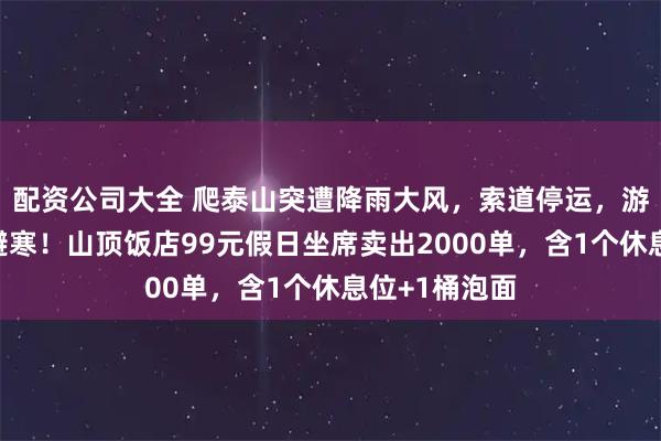 配资公司大全 爬泰山突遭降雨大风，索道停运，游客挤入公厕避寒！山顶饭店99元假日坐席卖出2000单，含1个休息位+1桶泡面