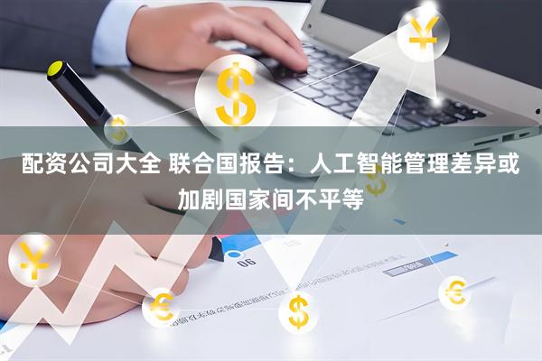 配资公司大全 联合国报告：人工智能管理差异或加剧国家间不平等