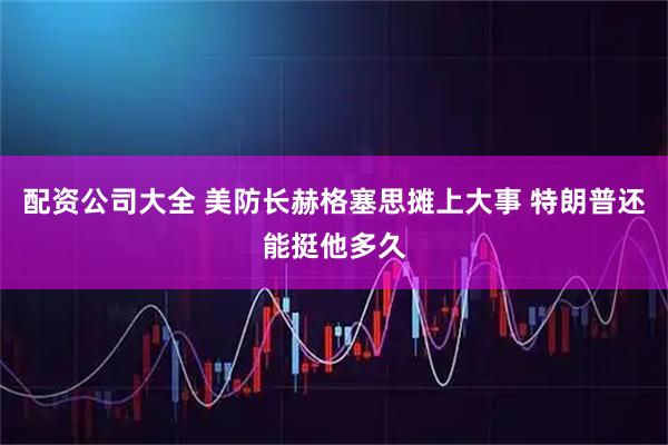 配资公司大全 美防长赫格塞思摊上大事 特朗普还能挺他多久