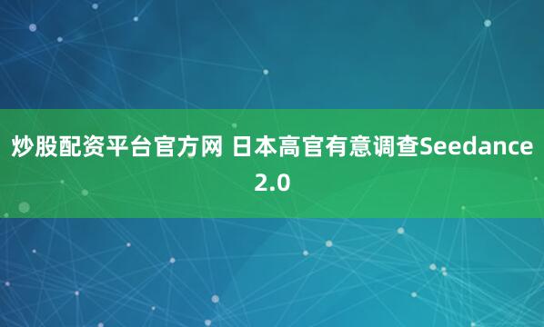炒股配资平台官方网 日本高官有意调查Seedance2.0