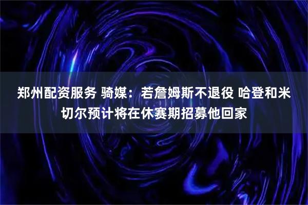 郑州配资服务 骑媒：若詹姆斯不退役 哈登和米切尔预计将在休赛期招募他回家