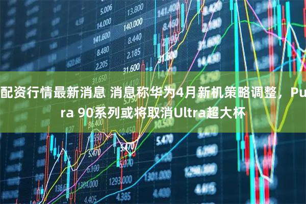 配资行情最新消息 消息称华为4月新机策略调整，Pura 90系列或将取消Ultra超大杯