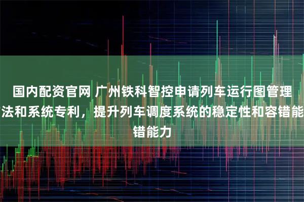 国内配资官网 广州铁科智控申请列车运行图管理方法和系统专利，提升列车调度系统的稳定性和容错能力