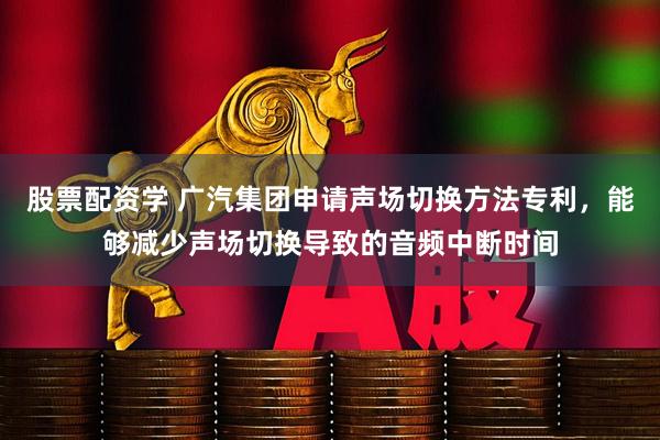 股票配资学 广汽集团申请声场切换方法专利，能够减少声场切换导致的音频中断时间