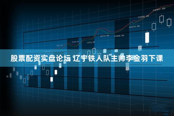股票配资实盘论坛 辽宁铁人队主帅李金羽下课