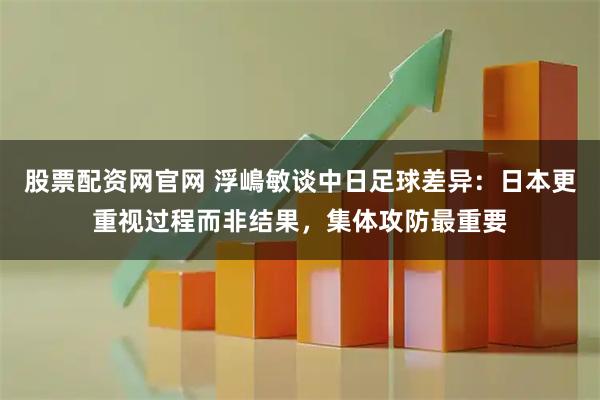 股票配资网官网 浮嶋敏谈中日足球差异：日本更重视过程而非结果，集体攻防最重要
