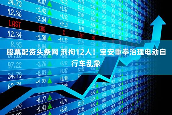 股票配资头条网 刑拘12人!宝安重拳治理电动自行车乱象