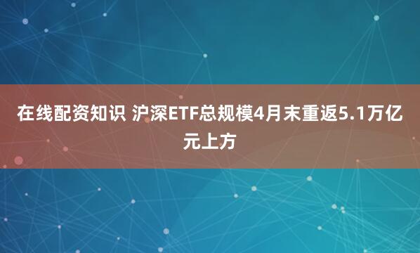 在线配资知识 沪深ETF总规模4月末重返5.1万亿元上方