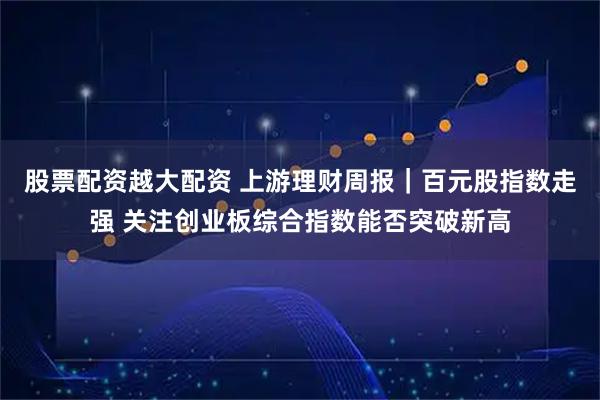 股票配资越大配资 上游理财周报｜百元股指数走强 关注创业板综合指数能否突破新高