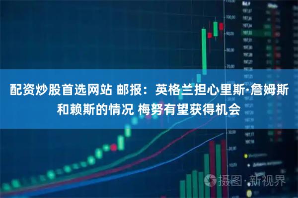 配资炒股首选网站 邮报：英格兰担心里斯·詹姆斯和赖斯的情况 梅努有望获得机会