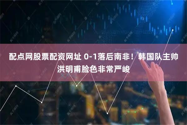 配点网股票配资网址 0-1落后南非！韩国队主帅洪明甫脸色非常严峻