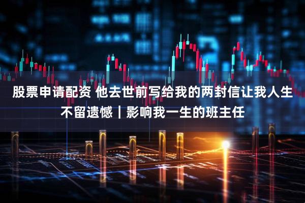 股票申请配资 他去世前写给我的两封信让我人生不留遗憾｜影响我一生的班主任