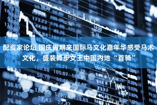 配资家论坛 国庆假期来国际马文化嘉年华感受马术文化，盛装舞步女王中国内地 “首骑”