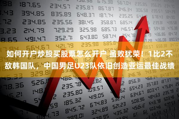 如何开户炒股买股票怎么开户 虽败犹荣！1比2不敌韩国队，中国男足U23队依旧创造亚运最佳战绩